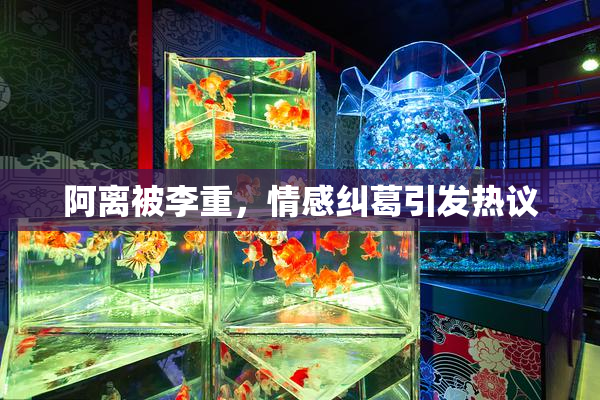 阿离被李重，情感纠葛引发热议