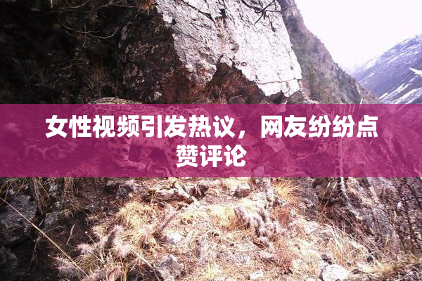 女性视频引发热议，网友纷纷点赞评论