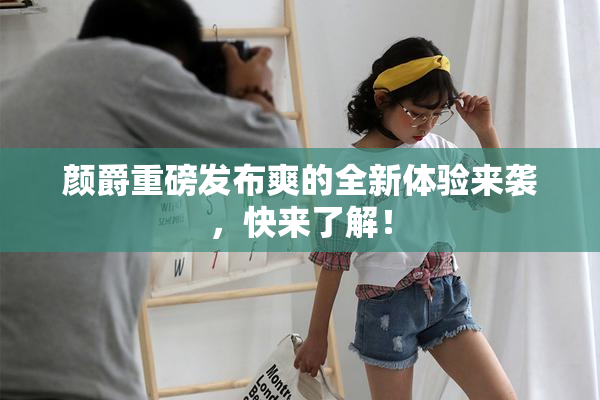颜爵重磅发布爽的全新体验来袭，快来了解！