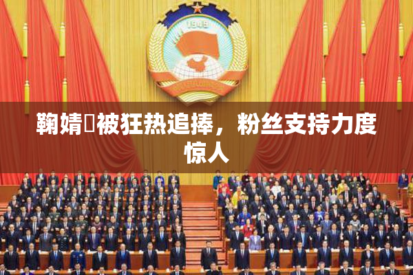 鞠婧祎被狂热追捧，粉丝支持力度惊人