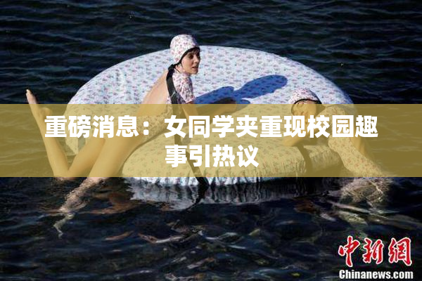 重磅消息：女同学夹重现校园趣事引热议
