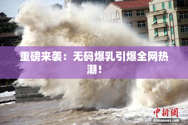 重磅来袭：无码爆乳引爆全网热潮！