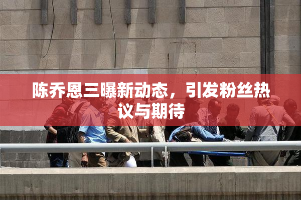 陈乔恩三曝新动态，引发粉丝热议与期待