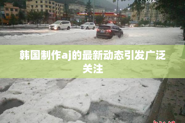 韩国制作aj的最新动态引发广泛关注