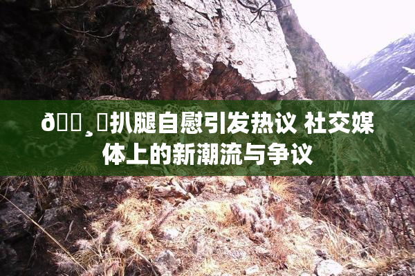 🌸‌扒腿自慰引发热议 社交媒体上的新潮流与争议