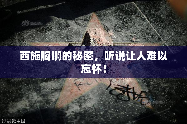 西施胸啊的秘密，听说让人难以忘怀！