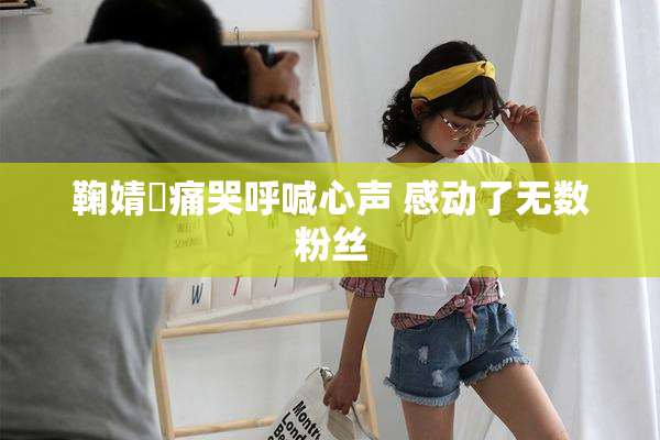 鞠婧祎痛哭呼喊心声 感动了无数粉丝