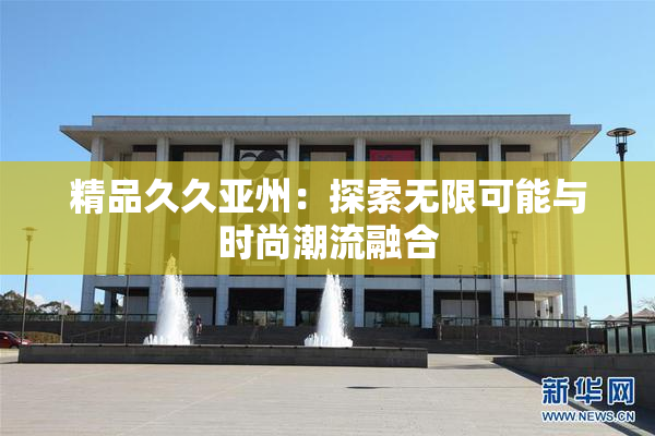 精品久久亚州：探索无限可能与时尚潮流融合