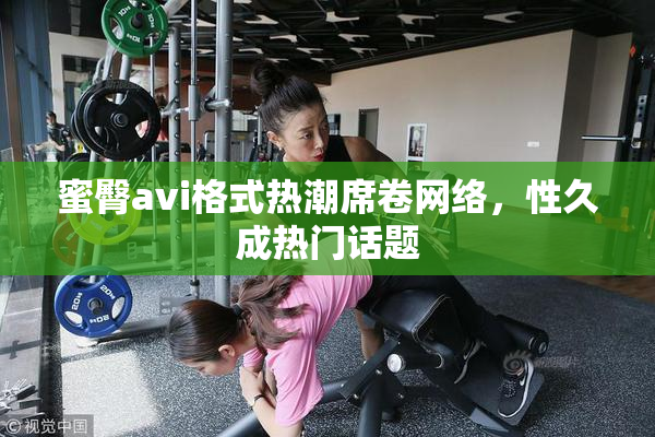 蜜臀avi格式热潮席卷网络，性久成热门话题
