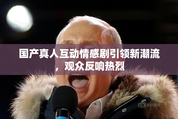 国产真人互动情感剧引领新潮流，观众反响热烈