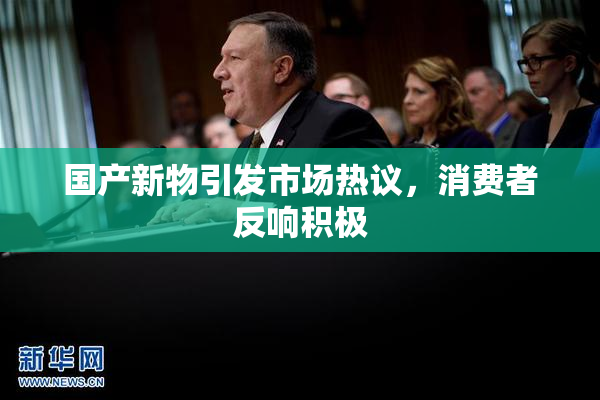 国产新物引发市场热议，消费者反响积极