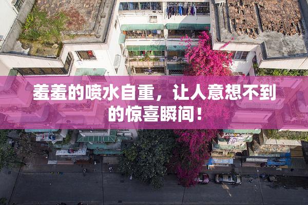 羞羞的喷水自重，让人意想不到的惊喜瞬间！