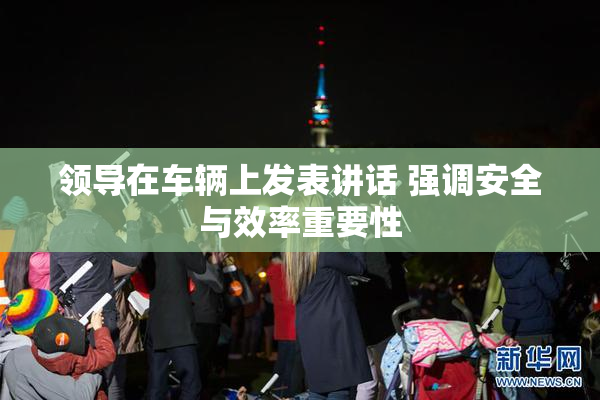 领导在车辆上发表讲话 强调安全与效率重要性
