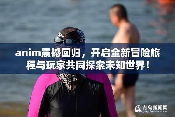 anim震撼回归，开启全新冒险旅程与玩家共同探索未知世界！