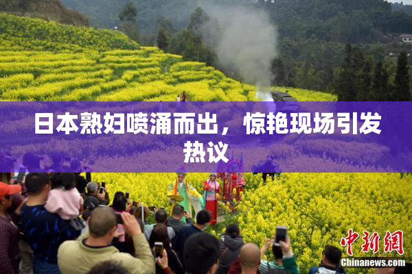日本熟妇喷涌而出，惊艳现场引发热议