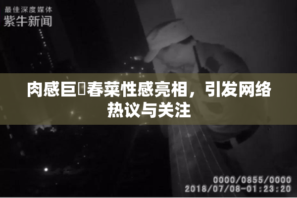 肉感巨凥春菜性感亮相，引发网络热议与关注