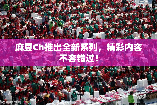麻豆Ch推出全新系列，精彩内容不容错过！
