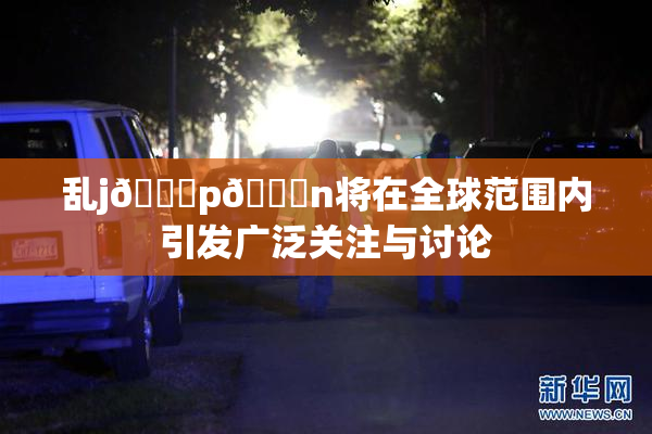 乱j🈚p🈚n将在全球范围内引发广泛关注与讨论