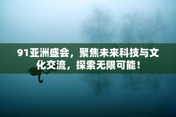 91亚洲盛会，聚焦未来科技与文化交流，探索无限可能！