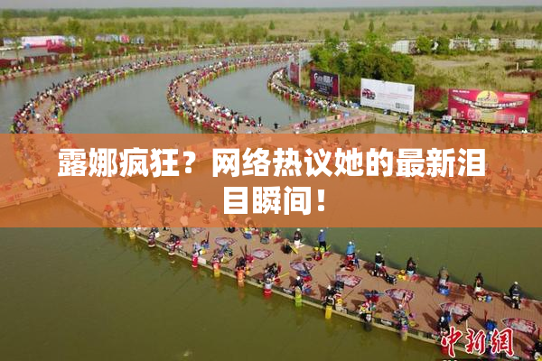 露娜疯狂？网络热议她的最新泪目瞬间！