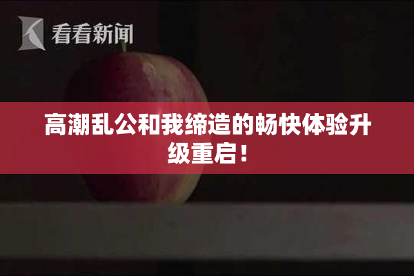 高潮乱公和我缔造的畅快体验升级重启！