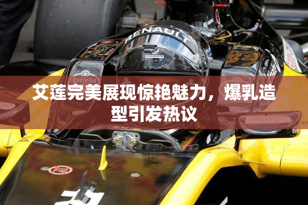 艾莲完美展现惊艳魅力，爆乳造型引发热议