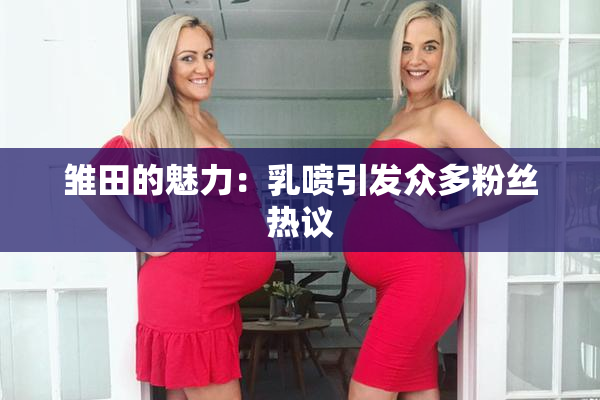 雏田的魅力：乳喷引发众多粉丝热议