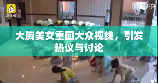 大胸美女重回大众视线，引发热议与讨论