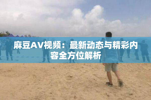 麻豆AV视频：最新动态与精彩内容全方位解析