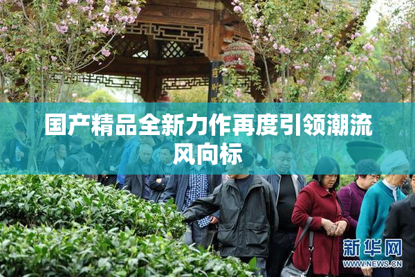 国产精品全新力作再度引领潮流风向标