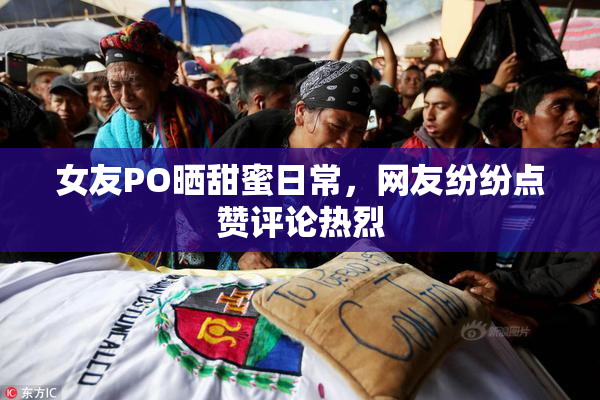 女友PO晒甜蜜日常，网友纷纷点赞评论热烈