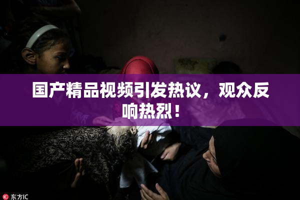国产精品视频引发热议，观众反响热烈！