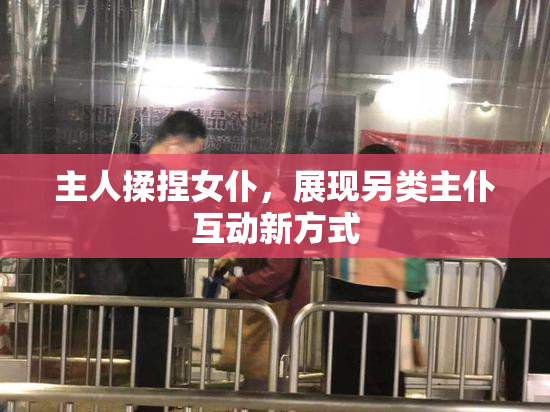 主人揉捏女仆，展现另类主仆互动新方式