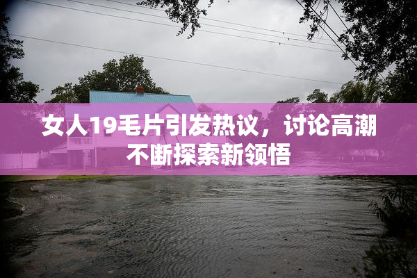 女人19毛片引发热议，讨论高潮不断探索新领悟