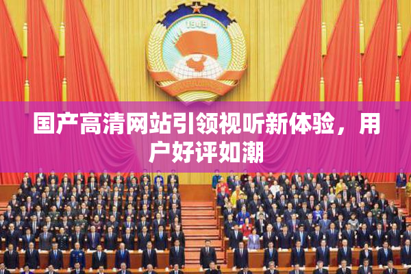 国产高清网站引领视听新体验，用户好评如潮