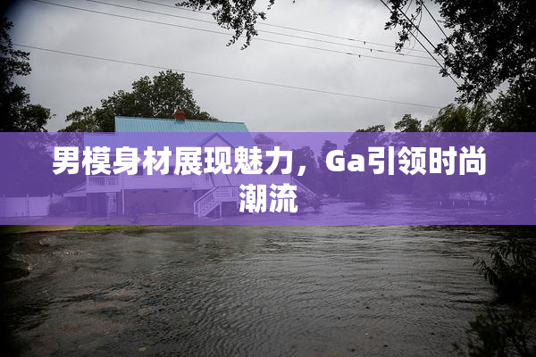 男模身材展现魅力，Ga引领时尚潮流