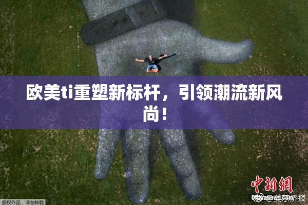 欧美ti重塑新标杆，引领潮流新风尚！