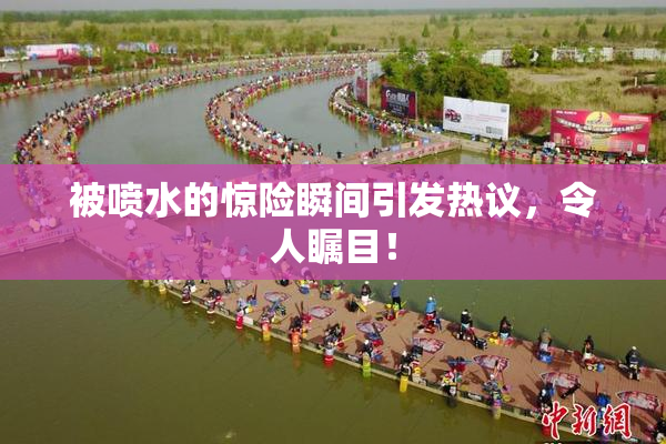 被喷水的惊险瞬间引发热议，令人瞩目！