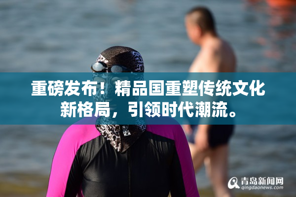 重磅发布！精品国重塑传统文化新格局，引领时代潮流。