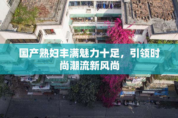 国产熟妇丰满魅力十足，引领时尚潮流新风尚