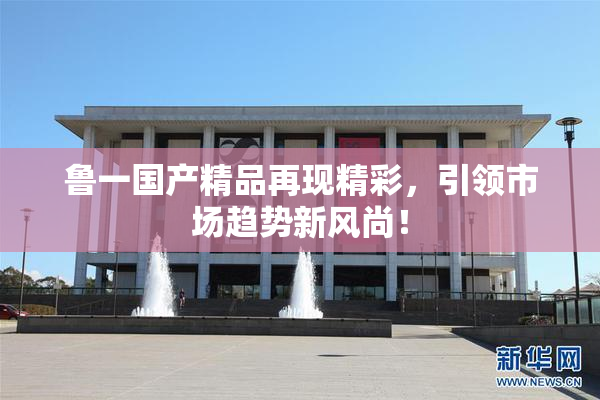 鲁一国产精品再现精彩，引领市场趋势新风尚！