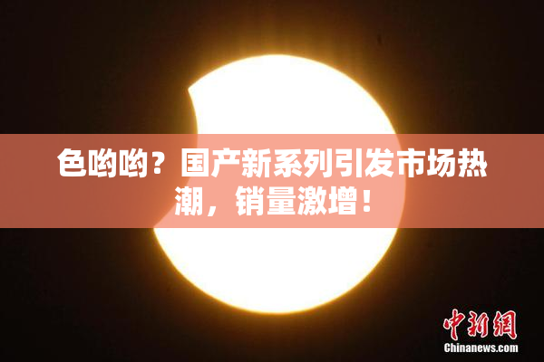 色哟哟？国产新系列引发市场热潮，销量激增！