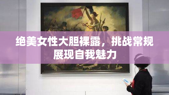 绝美女性大胆裸露，挑战常规展现自我魅力