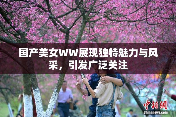 国产美女WW展现独特魅力与风采，引发广泛关注