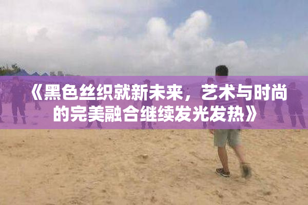 《黑色丝织就新未来，艺术与时尚的完美融合继续发光发热》