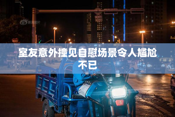 室友意外撞见自慰场景令人尴尬不已