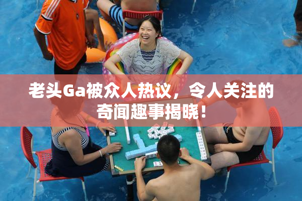 老头Ga被众人热议，令人关注的奇闻趣事揭晓！