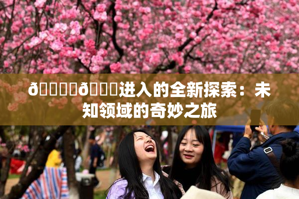 🔞‌🍌进入的全新探索：未知领域的奇妙之旅