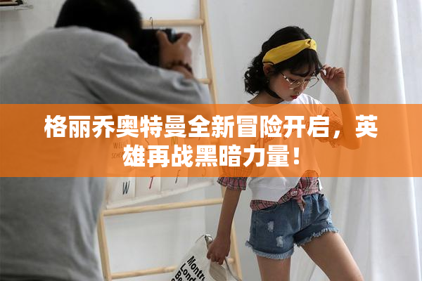 格丽乔奥特曼全新冒险开启，英雄再战黑暗力量！