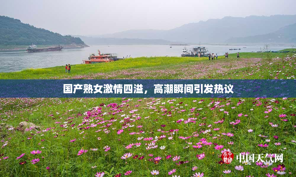 国产熟女激情四溢，高潮瞬间引发热议